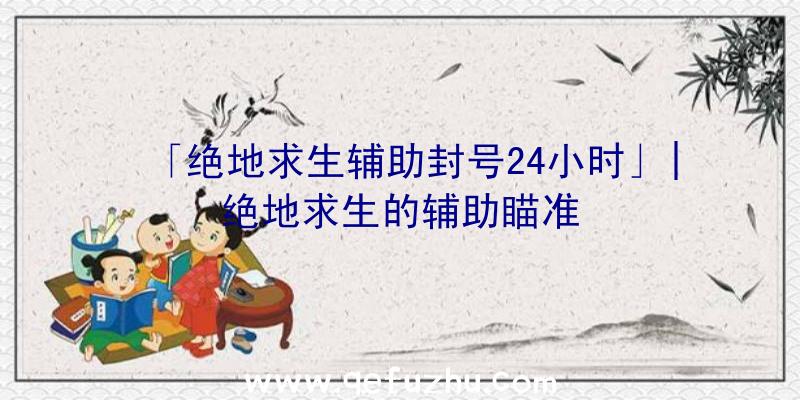 「绝地求生辅助封号24小时」|绝地求生的辅助瞄准